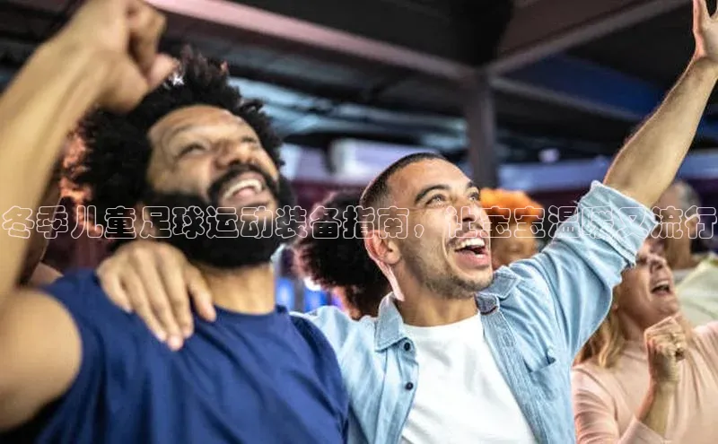 j9九游真人游戏第一平台百度游戏开放平台冬季儿童足球运动装备指南，让宝宝温暖又流行