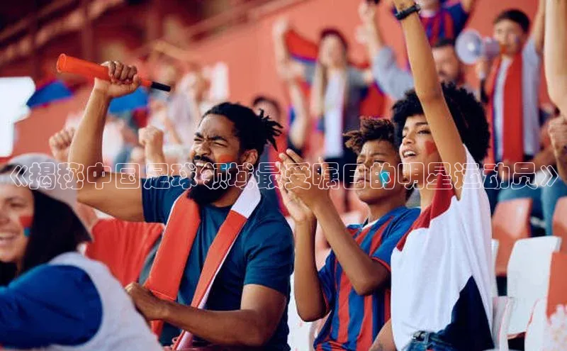 j9九游会登录入口首页旧版宣亚国际《揭秘中国足球领域最受瞩目的明星运动员》