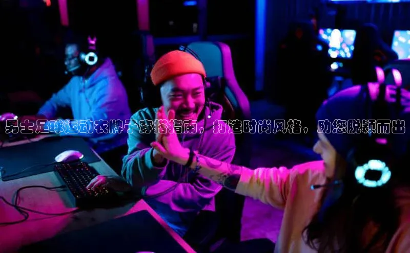 j9九游会官网-真人游戏第一品牌视觉中国男士足球运动衣牌子穿搭指南，打造时尚风格，助您脱颖而出