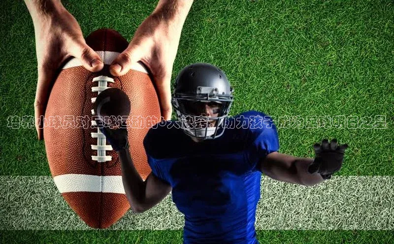 j9九游会真人第一品牌阿里尔公司培养小球员对足球运动的6大诀窍，助力孩子成为足球明日之星