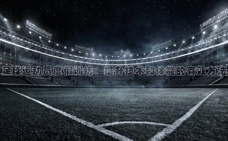 j9九游真人游戏第一品牌登录入口网易足球运动员度假训练：提升技术和体能的有效方法