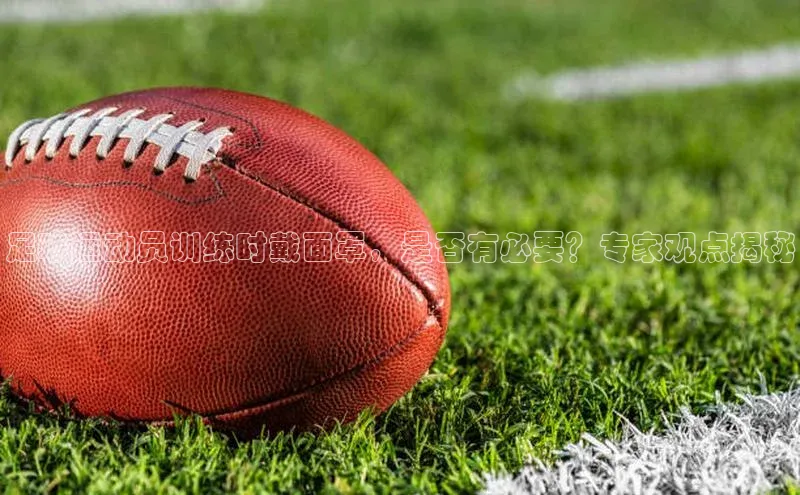 j9九游会官网-真人游戏第一品牌百度手机输入法足球运动员训练时戴面罩，是否有必要？专家观点揭秘