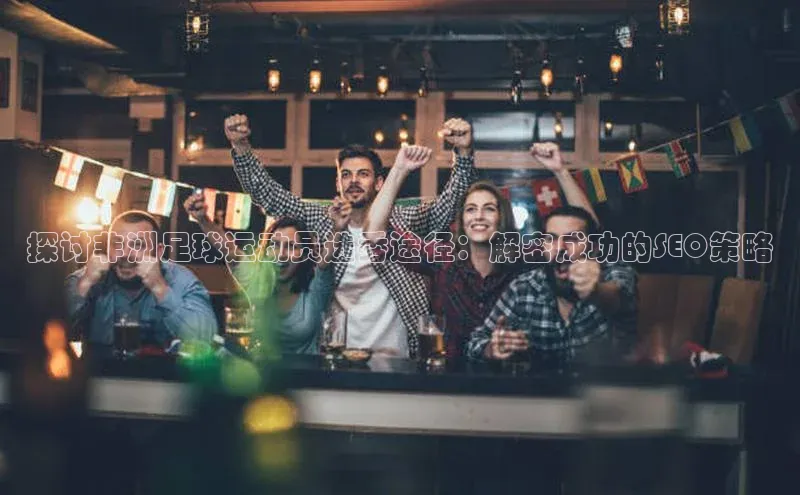 j9九游会真人第一品牌百度 H5探讨非洲足球运动员选秀途径：解密成功的SEO策略