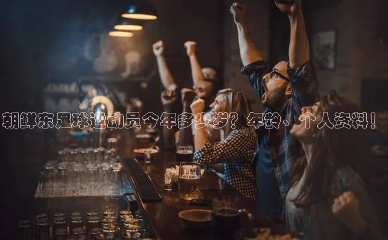 九游会登录入口官网百度健康朝鲜东足球运动员今年多少岁？年龄、个人资料！