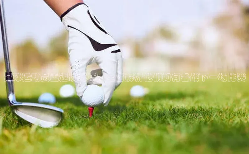 j9九游会登录入口首页旧版宣亚国际足球运动员重返训练场：全面解析他们如何备战下一场比赛