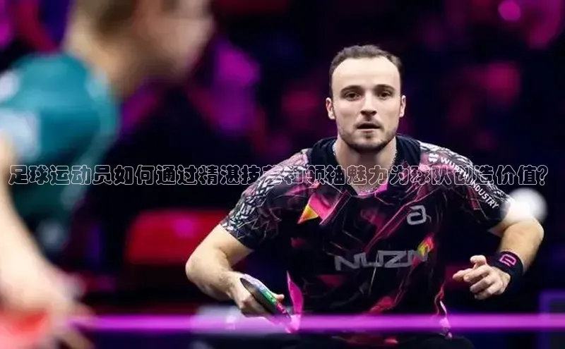 ag九游会j9官方网站j9观星盘足球运动员如何通过精湛技艺和领袖魅力为球队创造价值？