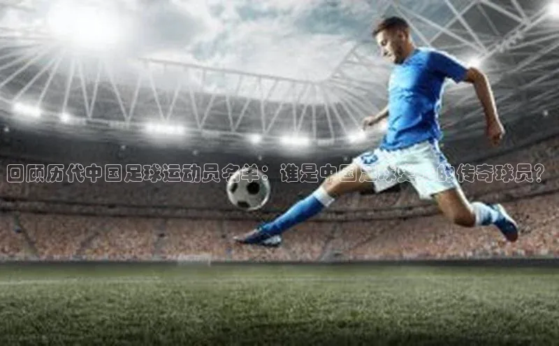 j9九游会老歌交流社区中文在线回顾历代中国足球运动员名单：谁是中国足球史上的传奇球员？
