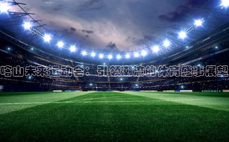 J9九游会老哥俱乐部如流喀山未来运动会：引领潮流的体育盛事展望