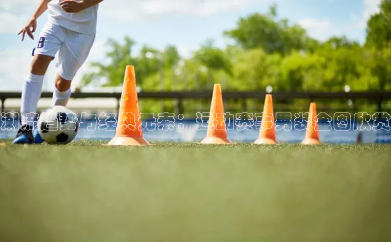潮流趋势与经典元素：运动赛事男装全图欣赏