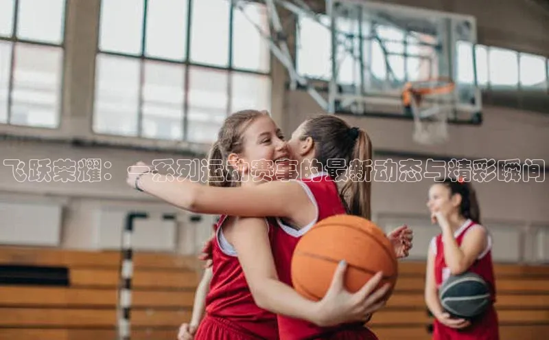 飞跃荣耀：一系列运动赛事的最新动态与精彩瞬间