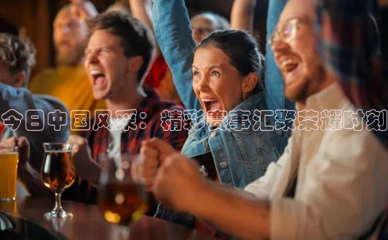 今日中国风采：精彩赛事汇聚荣耀时刻