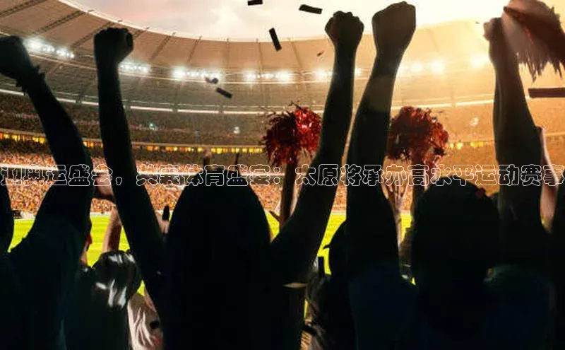 迎奥运盛会，共襄体育盛宴：太原将承办高水平运动赛事