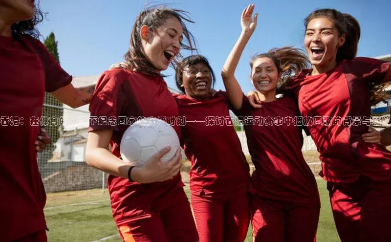 香港：在体育的旗帜下纪念国家的庄严时刻——探讨香港运动赛事中播放国歌的背景与意义