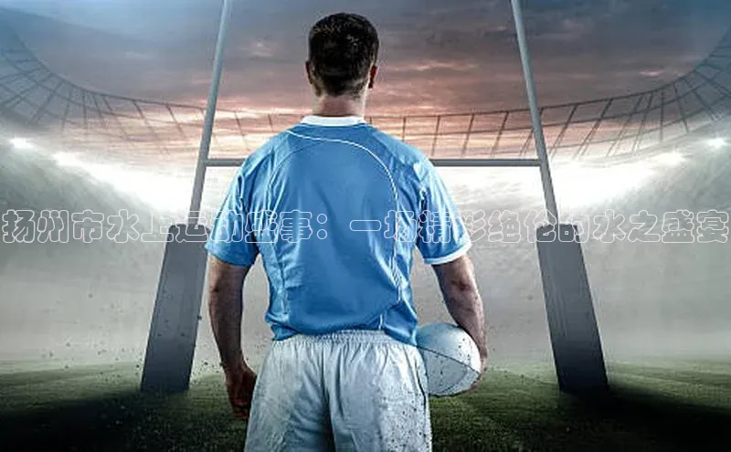 扬州市水上运动盛事：一场精彩绝伦的水之盛宴